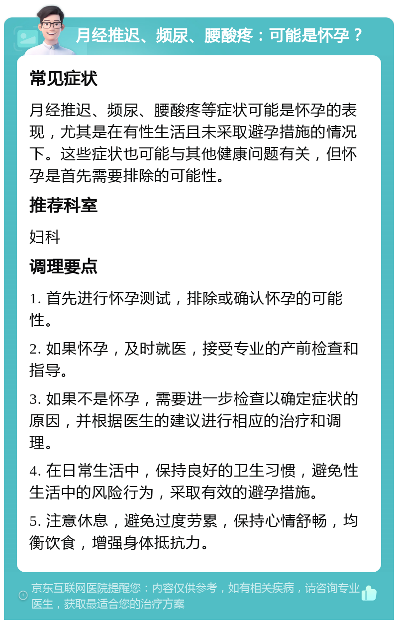 月经推迟、频尿、腰酸疼：可能是怀孕？ 常见症状 月经推迟、频尿、腰酸疼等症状可能是怀孕的表现，尤其是在有性生活且未采取避孕措施的情况下。这些症状也可能与其他健康问题有关，但怀孕是首先需要排除的可能性。 推荐科室 妇科 调理要点 1. 首先进行怀孕测试，排除或确认怀孕的可能性。 2. 如果怀孕，及时就医，接受专业的产前检查和指导。 3. 如果不是怀孕，需要进一步检查以确定症状的原因，并根据医生的建议进行相应的治疗和调理。 4. 在日常生活中，保持良好的卫生习惯，避免性生活中的风险行为，采取有效的避孕措施。 5. 注意休息，避免过度劳累，保持心情舒畅，均衡饮食，增强身体抵抗力。