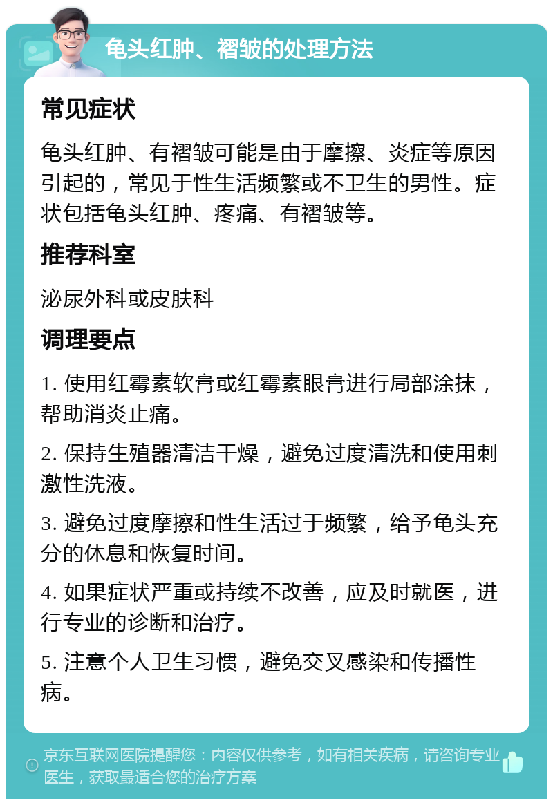 龟头红肿、褶皱的处理方法 常见症状 龟头红肿、有褶皱可能是由于摩擦、炎症等原因引起的，常见于性生活频繁或不卫生的男性。症状包括龟头红肿、疼痛、有褶皱等。 推荐科室 泌尿外科或皮肤科 调理要点 1. 使用红霉素软膏或红霉素眼膏进行局部涂抹，帮助消炎止痛。 2. 保持生殖器清洁干燥，避免过度清洗和使用刺激性洗液。 3. 避免过度摩擦和性生活过于频繁，给予龟头充分的休息和恢复时间。 4. 如果症状严重或持续不改善，应及时就医，进行专业的诊断和治疗。 5. 注意个人卫生习惯，避免交叉感染和传播性病。