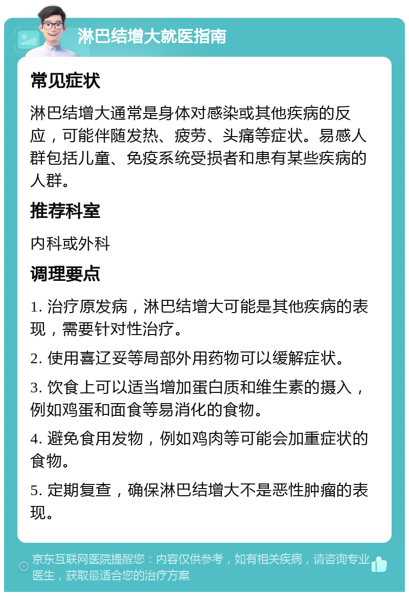 淋巴结增大就医指南 常见症状 淋巴结增大通常是身体对感染或其他疾病的反应，可能伴随发热、疲劳、头痛等症状。易感人群包括儿童、免疫系统受损者和患有某些疾病的人群。 推荐科室 内科或外科 调理要点 1. 治疗原发病，淋巴结增大可能是其他疾病的表现，需要针对性治疗。 2. 使用喜辽妥等局部外用药物可以缓解症状。 3. 饮食上可以适当增加蛋白质和维生素的摄入，例如鸡蛋和面食等易消化的食物。 4. 避免食用发物，例如鸡肉等可能会加重症状的食物。 5. 定期复查，确保淋巴结增大不是恶性肿瘤的表现。