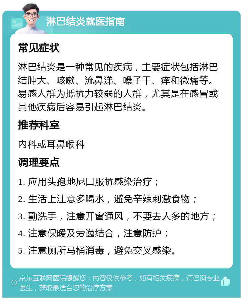 淋巴结炎就医指南 常见症状 淋巴结炎是一种常见的疾病，主要症状包括淋巴结肿大、咳嗽、流鼻涕、嗓子干、痒和微痛等。易感人群为抵抗力较弱的人群，尤其是在感冒或其他疾病后容易引起淋巴结炎。 推荐科室 内科或耳鼻喉科 调理要点 1. 应用头孢地尼口服抗感染治疗； 2. 生活上注意多喝水，避免辛辣刺激食物； 3. 勤洗手，注意开窗通风，不要去人多的地方； 4. 注意保暖及劳逸结合，注意防护； 5. 注意厕所马桶消毒，避免交叉感染。