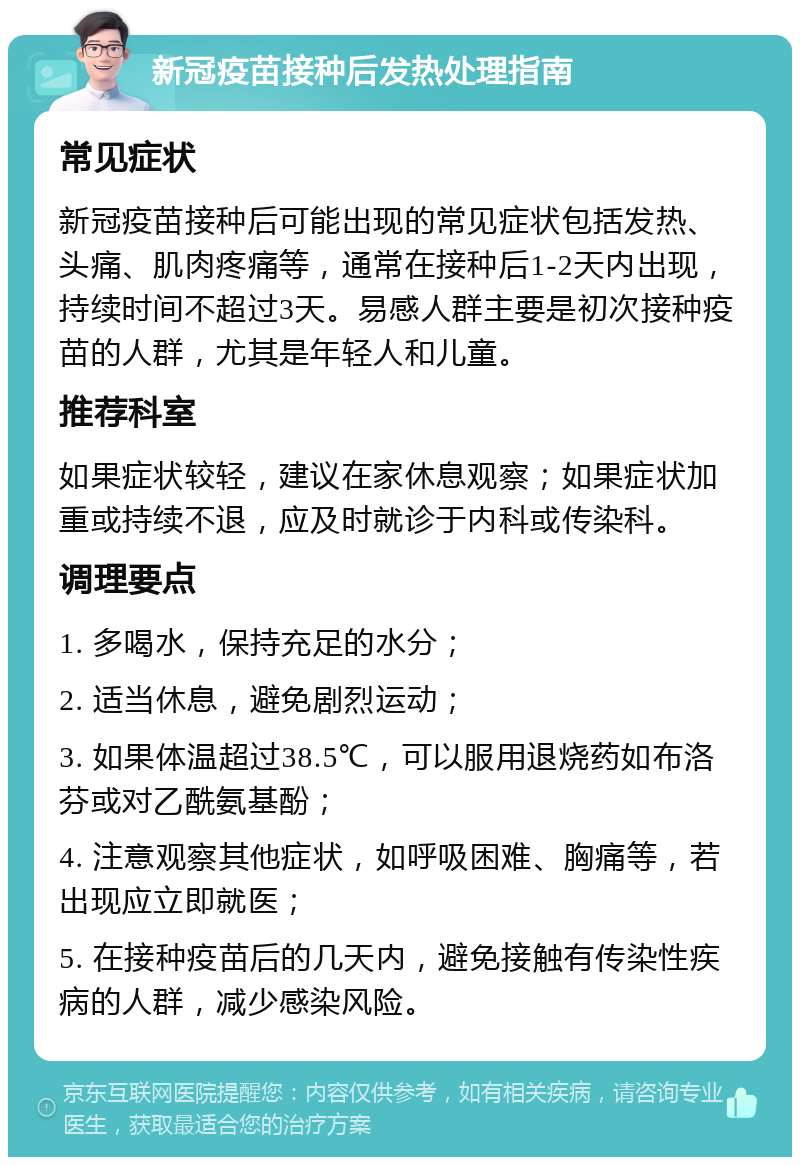 新冠疫苗接种后发热处理指南 常见症状 新冠疫苗接种后可能出现的常见症状包括发热、头痛、肌肉疼痛等，通常在接种后1-2天内出现，持续时间不超过3天。易感人群主要是初次接种疫苗的人群，尤其是年轻人和儿童。 推荐科室 如果症状较轻，建议在家休息观察；如果症状加重或持续不退，应及时就诊于内科或传染科。 调理要点 1. 多喝水，保持充足的水分； 2. 适当休息，避免剧烈运动； 3. 如果体温超过38.5℃，可以服用退烧药如布洛芬或对乙酰氨基酚； 4. 注意观察其他症状，如呼吸困难、胸痛等，若出现应立即就医； 5. 在接种疫苗后的几天内，避免接触有传染性疾病的人群，减少感染风险。