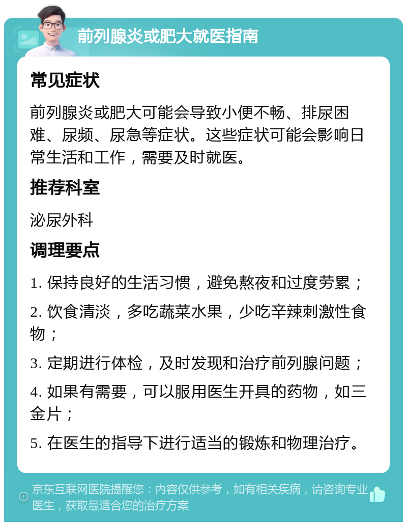 前列腺炎或肥大就医指南 常见症状 前列腺炎或肥大可能会导致小便不畅、排尿困难、尿频、尿急等症状。这些症状可能会影响日常生活和工作，需要及时就医。 推荐科室 泌尿外科 调理要点 1. 保持良好的生活习惯，避免熬夜和过度劳累； 2. 饮食清淡，多吃蔬菜水果，少吃辛辣刺激性食物； 3. 定期进行体检，及时发现和治疗前列腺问题； 4. 如果有需要，可以服用医生开具的药物，如三金片； 5. 在医生的指导下进行适当的锻炼和物理治疗。