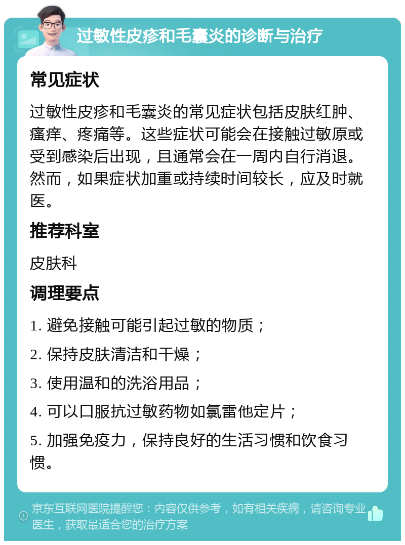 过敏性皮疹和毛囊炎的诊断与治疗 常见症状 过敏性皮疹和毛囊炎的常见症状包括皮肤红肿、瘙痒、疼痛等。这些症状可能会在接触过敏原或受到感染后出现，且通常会在一周内自行消退。然而，如果症状加重或持续时间较长，应及时就医。 推荐科室 皮肤科 调理要点 1. 避免接触可能引起过敏的物质； 2. 保持皮肤清洁和干燥； 3. 使用温和的洗浴用品； 4. 可以口服抗过敏药物如氯雷他定片； 5. 加强免疫力，保持良好的生活习惯和饮食习惯。