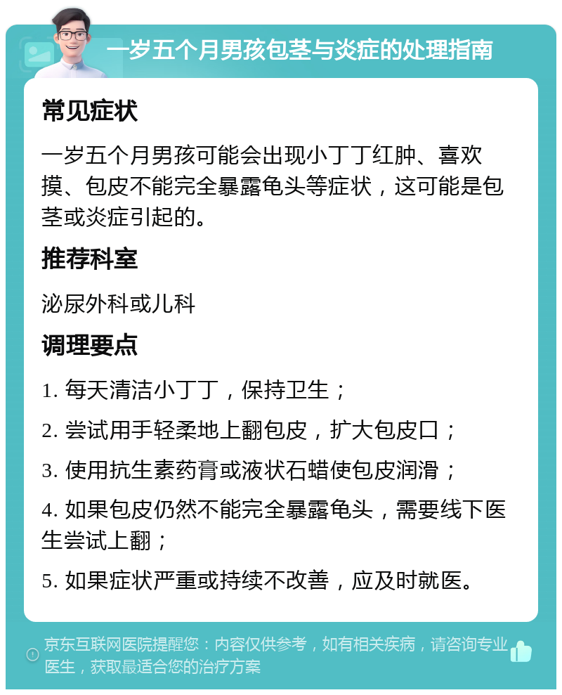 一岁五个月男孩包茎与炎症的处理指南 常见症状 一岁五个月男孩可能会出现小丁丁红肿、喜欢摸、包皮不能完全暴露龟头等症状，这可能是包茎或炎症引起的。 推荐科室 泌尿外科或儿科 调理要点 1. 每天清洁小丁丁，保持卫生； 2. 尝试用手轻柔地上翻包皮，扩大包皮口； 3. 使用抗生素药膏或液状石蜡使包皮润滑； 4. 如果包皮仍然不能完全暴露龟头，需要线下医生尝试上翻； 5. 如果症状严重或持续不改善，应及时就医。