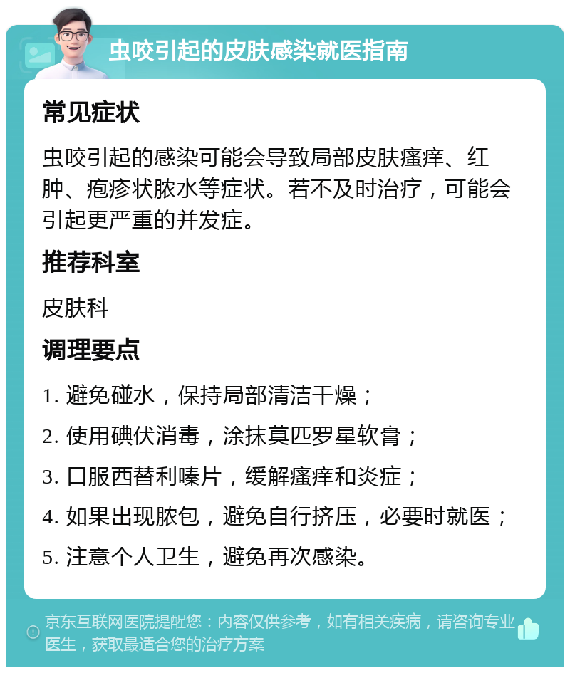 虫咬引起的皮肤感染就医指南 常见症状 虫咬引起的感染可能会导致局部皮肤瘙痒、红肿、疱疹状脓水等症状。若不及时治疗，可能会引起更严重的并发症。 推荐科室 皮肤科 调理要点 1. 避免碰水，保持局部清洁干燥； 2. 使用碘伏消毒，涂抹莫匹罗星软膏； 3. 口服西替利嗪片，缓解瘙痒和炎症； 4. 如果出现脓包，避免自行挤压，必要时就医； 5. 注意个人卫生，避免再次感染。