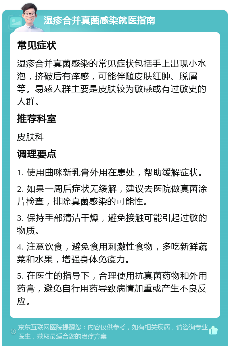 湿疹合并真菌感染就医指南 常见症状 湿疹合并真菌感染的常见症状包括手上出现小水泡，挤破后有痒感，可能伴随皮肤红肿、脱屑等。易感人群主要是皮肤较为敏感或有过敏史的人群。 推荐科室 皮肤科 调理要点 1. 使用曲咪新乳膏外用在患处，帮助缓解症状。 2. 如果一周后症状无缓解，建议去医院做真菌涂片检查，排除真菌感染的可能性。 3. 保持手部清洁干燥，避免接触可能引起过敏的物质。 4. 注意饮食，避免食用刺激性食物，多吃新鲜蔬菜和水果，增强身体免疫力。 5. 在医生的指导下，合理使用抗真菌药物和外用药膏，避免自行用药导致病情加重或产生不良反应。