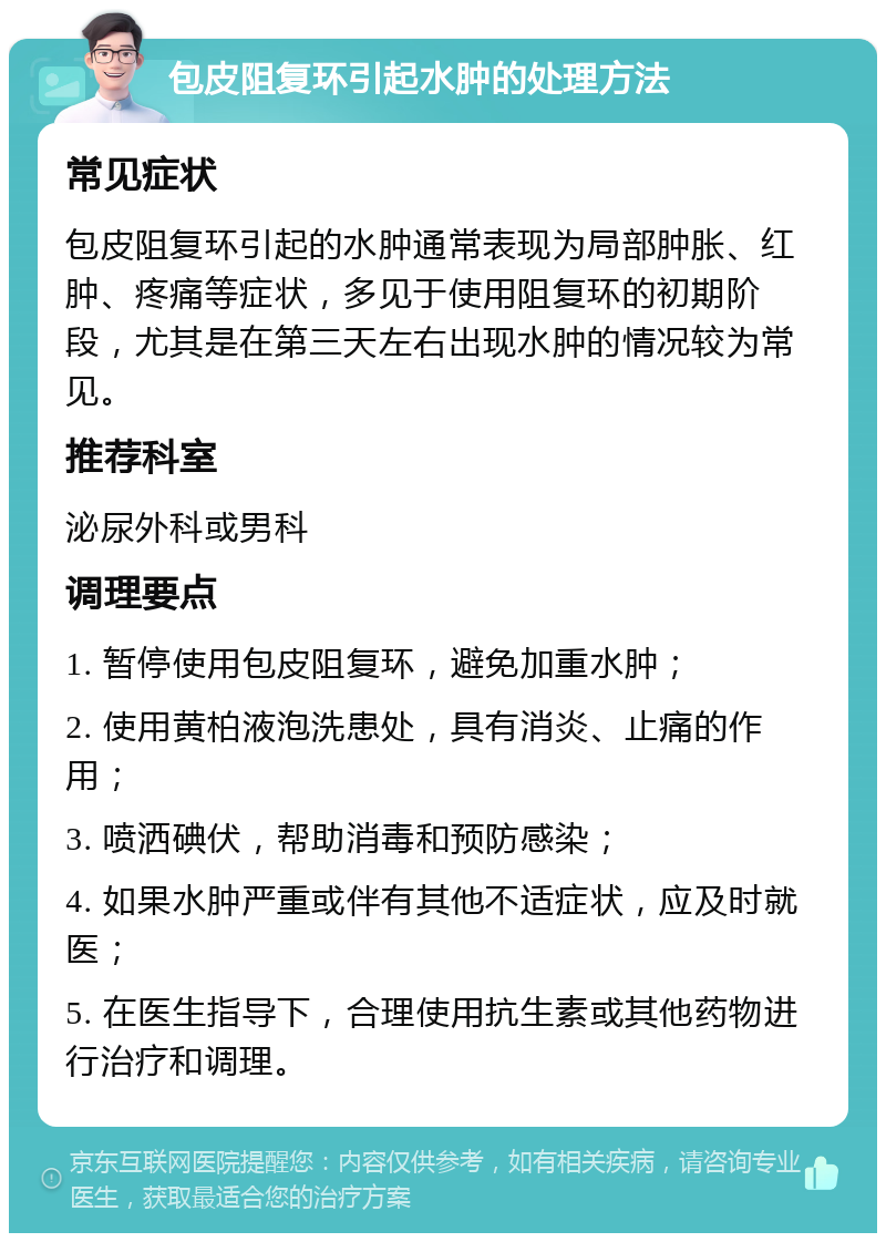 包皮阻复环引起水肿的处理方法 常见症状 包皮阻复环引起的水肿通常表现为局部肿胀、红肿、疼痛等症状，多见于使用阻复环的初期阶段，尤其是在第三天左右出现水肿的情况较为常见。 推荐科室 泌尿外科或男科 调理要点 1. 暂停使用包皮阻复环，避免加重水肿； 2. 使用黄柏液泡洗患处，具有消炎、止痛的作用； 3. 喷洒碘伏，帮助消毒和预防感染； 4. 如果水肿严重或伴有其他不适症状，应及时就医； 5. 在医生指导下，合理使用抗生素或其他药物进行治疗和调理。