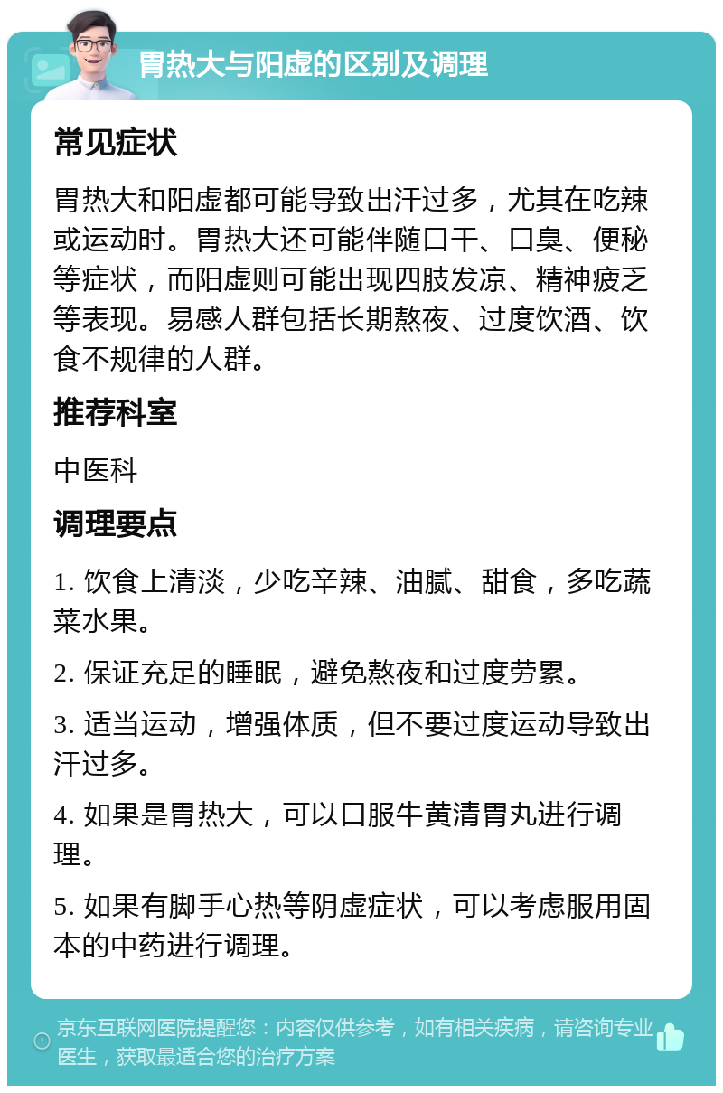 胃热大与阳虚的区别及调理 常见症状 胃热大和阳虚都可能导致出汗过多，尤其在吃辣或运动时。胃热大还可能伴随口干、口臭、便秘等症状，而阳虚则可能出现四肢发凉、精神疲乏等表现。易感人群包括长期熬夜、过度饮酒、饮食不规律的人群。 推荐科室 中医科 调理要点 1. 饮食上清淡，少吃辛辣、油腻、甜食，多吃蔬菜水果。 2. 保证充足的睡眠，避免熬夜和过度劳累。 3. 适当运动，增强体质，但不要过度运动导致出汗过多。 4. 如果是胃热大，可以口服牛黄清胃丸进行调理。 5. 如果有脚手心热等阴虚症状，可以考虑服用固本的中药进行调理。