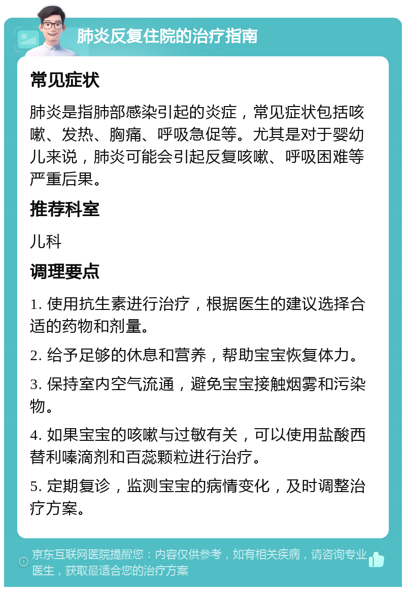 肺炎反复住院的治疗指南 常见症状 肺炎是指肺部感染引起的炎症，常见症状包括咳嗽、发热、胸痛、呼吸急促等。尤其是对于婴幼儿来说，肺炎可能会引起反复咳嗽、呼吸困难等严重后果。 推荐科室 儿科 调理要点 1. 使用抗生素进行治疗，根据医生的建议选择合适的药物和剂量。 2. 给予足够的休息和营养，帮助宝宝恢复体力。 3. 保持室内空气流通，避免宝宝接触烟雾和污染物。 4. 如果宝宝的咳嗽与过敏有关，可以使用盐酸西替利嗪滴剂和百蕊颗粒进行治疗。 5. 定期复诊，监测宝宝的病情变化，及时调整治疗方案。