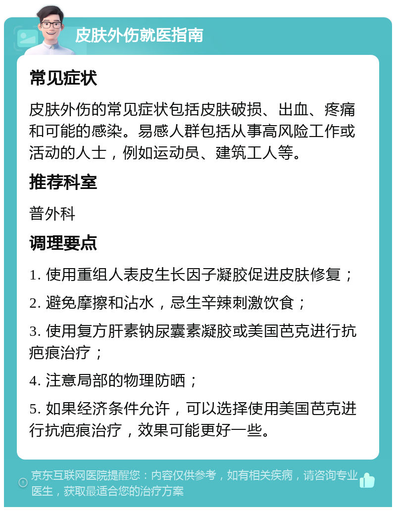 皮肤外伤就医指南 常见症状 皮肤外伤的常见症状包括皮肤破损、出血、疼痛和可能的感染。易感人群包括从事高风险工作或活动的人士，例如运动员、建筑工人等。 推荐科室 普外科 调理要点 1. 使用重组人表皮生长因子凝胶促进皮肤修复； 2. 避免摩擦和沾水，忌生辛辣刺激饮食； 3. 使用复方肝素钠尿囊素凝胶或美国芭克进行抗疤痕治疗； 4. 注意局部的物理防晒； 5. 如果经济条件允许，可以选择使用美国芭克进行抗疤痕治疗，效果可能更好一些。