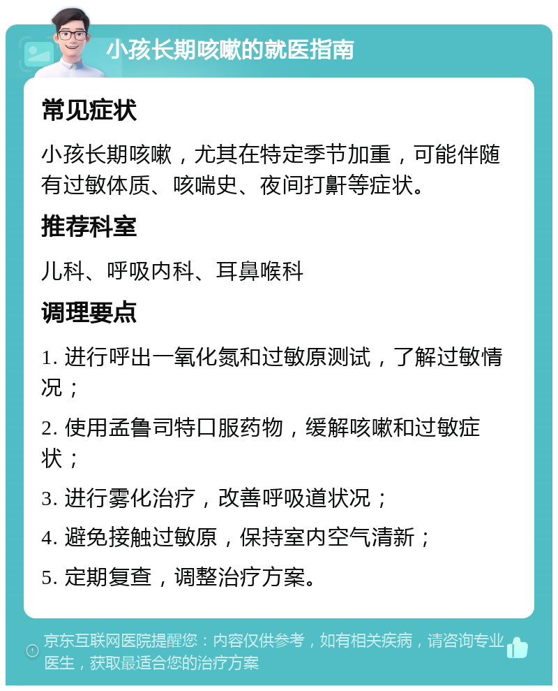 小孩长期咳嗽的就医指南 常见症状 小孩长期咳嗽，尤其在特定季节加重，可能伴随有过敏体质、咳喘史、夜间打鼾等症状。 推荐科室 儿科、呼吸内科、耳鼻喉科 调理要点 1. 进行呼出一氧化氮和过敏原测试，了解过敏情况； 2. 使用孟鲁司特口服药物，缓解咳嗽和过敏症状； 3. 进行雾化治疗，改善呼吸道状况； 4. 避免接触过敏原，保持室内空气清新； 5. 定期复查，调整治疗方案。