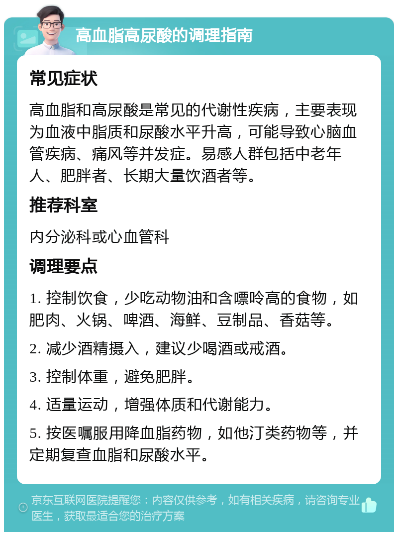 高血脂高尿酸的调理指南 常见症状 高血脂和高尿酸是常见的代谢性疾病，主要表现为血液中脂质和尿酸水平升高，可能导致心脑血管疾病、痛风等并发症。易感人群包括中老年人、肥胖者、长期大量饮酒者等。 推荐科室 内分泌科或心血管科 调理要点 1. 控制饮食，少吃动物油和含嘌呤高的食物，如肥肉、火锅、啤酒、海鲜、豆制品、香菇等。 2. 减少酒精摄入，建议少喝酒或戒酒。 3. 控制体重，避免肥胖。 4. 适量运动，增强体质和代谢能力。 5. 按医嘱服用降血脂药物，如他汀类药物等，并定期复查血脂和尿酸水平。