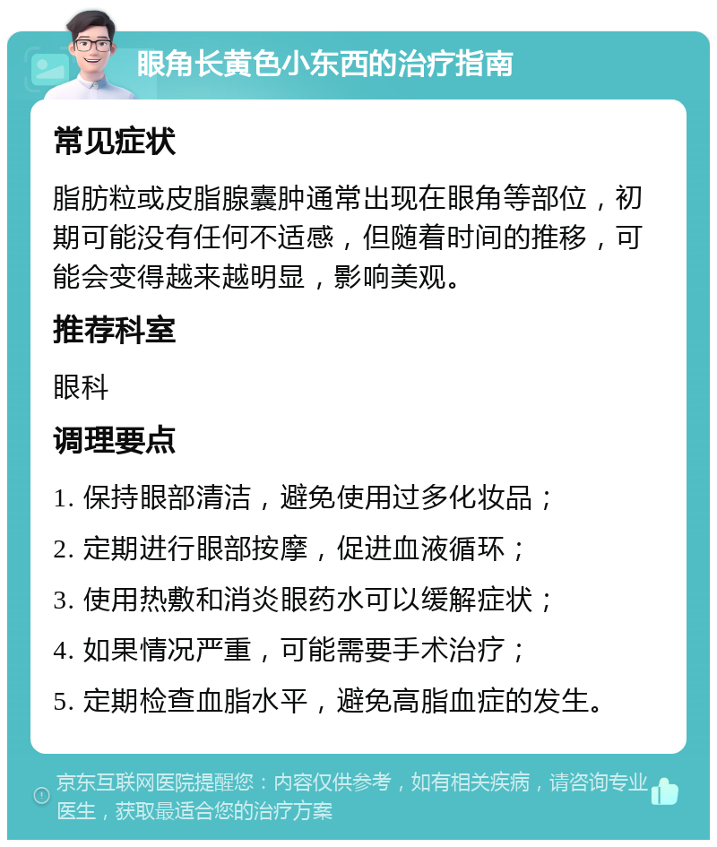 眼角长黄色小东西的治疗指南 常见症状 脂肪粒或皮脂腺囊肿通常出现在眼角等部位，初期可能没有任何不适感，但随着时间的推移，可能会变得越来越明显，影响美观。 推荐科室 眼科 调理要点 1. 保持眼部清洁，避免使用过多化妆品； 2. 定期进行眼部按摩，促进血液循环； 3. 使用热敷和消炎眼药水可以缓解症状； 4. 如果情况严重，可能需要手术治疗； 5. 定期检查血脂水平，避免高脂血症的发生。