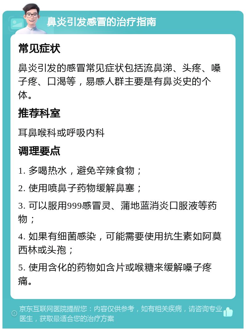 鼻炎引发感冒的治疗指南 常见症状 鼻炎引发的感冒常见症状包括流鼻涕、头疼、嗓子疼、口渴等，易感人群主要是有鼻炎史的个体。 推荐科室 耳鼻喉科或呼吸内科 调理要点 1. 多喝热水，避免辛辣食物； 2. 使用喷鼻子药物缓解鼻塞； 3. 可以服用999感冒灵、蒲地蓝消炎口服液等药物； 4. 如果有细菌感染，可能需要使用抗生素如阿莫西林或头孢； 5. 使用含化的药物如含片或喉糖来缓解嗓子疼痛。