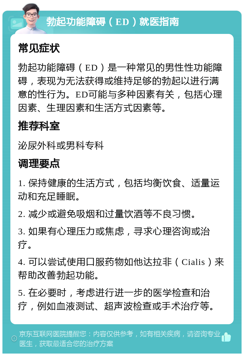 勃起功能障碍（ED）就医指南 常见症状 勃起功能障碍（ED）是一种常见的男性性功能障碍，表现为无法获得或维持足够的勃起以进行满意的性行为。ED可能与多种因素有关，包括心理因素、生理因素和生活方式因素等。 推荐科室 泌尿外科或男科专科 调理要点 1. 保持健康的生活方式，包括均衡饮食、适量运动和充足睡眠。 2. 减少或避免吸烟和过量饮酒等不良习惯。 3. 如果有心理压力或焦虑，寻求心理咨询或治疗。 4. 可以尝试使用口服药物如他达拉非（Cialis）来帮助改善勃起功能。 5. 在必要时，考虑进行进一步的医学检查和治疗，例如血液测试、超声波检查或手术治疗等。