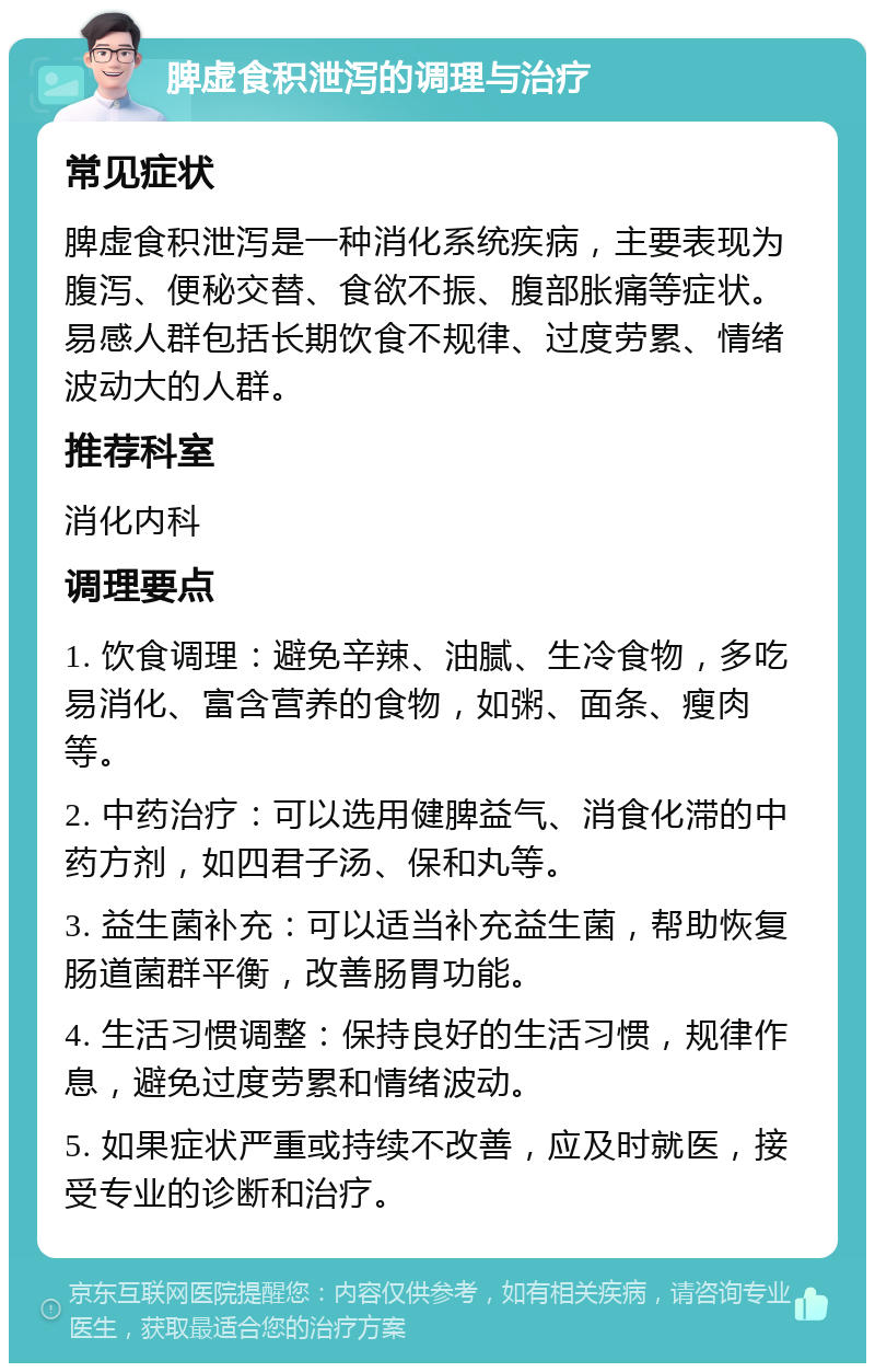 脾虚食积泄泻的调理与治疗 常见症状 脾虚食积泄泻是一种消化系统疾病，主要表现为腹泻、便秘交替、食欲不振、腹部胀痛等症状。易感人群包括长期饮食不规律、过度劳累、情绪波动大的人群。 推荐科室 消化内科 调理要点 1. 饮食调理：避免辛辣、油腻、生冷食物，多吃易消化、富含营养的食物，如粥、面条、瘦肉等。 2. 中药治疗：可以选用健脾益气、消食化滞的中药方剂，如四君子汤、保和丸等。 3. 益生菌补充：可以适当补充益生菌，帮助恢复肠道菌群平衡，改善肠胃功能。 4. 生活习惯调整：保持良好的生活习惯，规律作息，避免过度劳累和情绪波动。 5. 如果症状严重或持续不改善，应及时就医，接受专业的诊断和治疗。