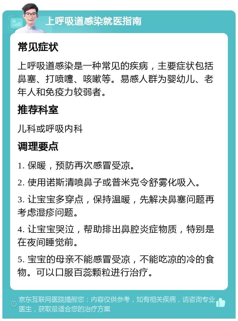 上呼吸道感染就医指南 常见症状 上呼吸道感染是一种常见的疾病，主要症状包括鼻塞、打喷嚏、咳嗽等。易感人群为婴幼儿、老年人和免疫力较弱者。 推荐科室 儿科或呼吸内科 调理要点 1. 保暖，预防再次感冒受凉。 2. 使用诺斯清喷鼻子或普米克令舒雾化吸入。 3. 让宝宝多穿点，保持温暖，先解决鼻塞问题再考虑湿疹问题。 4. 让宝宝哭泣，帮助排出鼻腔炎症物质，特别是在夜间睡觉前。 5. 宝宝的母亲不能感冒受凉，不能吃凉的冷的食物。可以口服百蕊颗粒进行治疗。