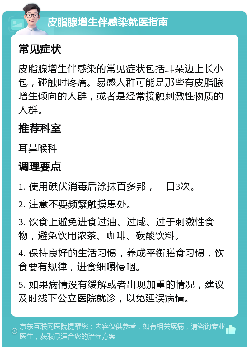 皮脂腺增生伴感染就医指南 常见症状 皮脂腺增生伴感染的常见症状包括耳朵边上长小包，碰触时疼痛。易感人群可能是那些有皮脂腺增生倾向的人群，或者是经常接触刺激性物质的人群。 推荐科室 耳鼻喉科 调理要点 1. 使用碘伏消毒后涂抹百多邦，一日3次。 2. 注意不要频繁触摸患处。 3. 饮食上避免进食过油、过咸、过于刺激性食物，避免饮用浓茶、咖啡、碳酸饮料。 4. 保持良好的生活习惯，养成平衡膳食习惯，饮食要有规律，进食细嚼慢咽。 5. 如果病情没有缓解或者出现加重的情况，建议及时线下公立医院就诊，以免延误病情。