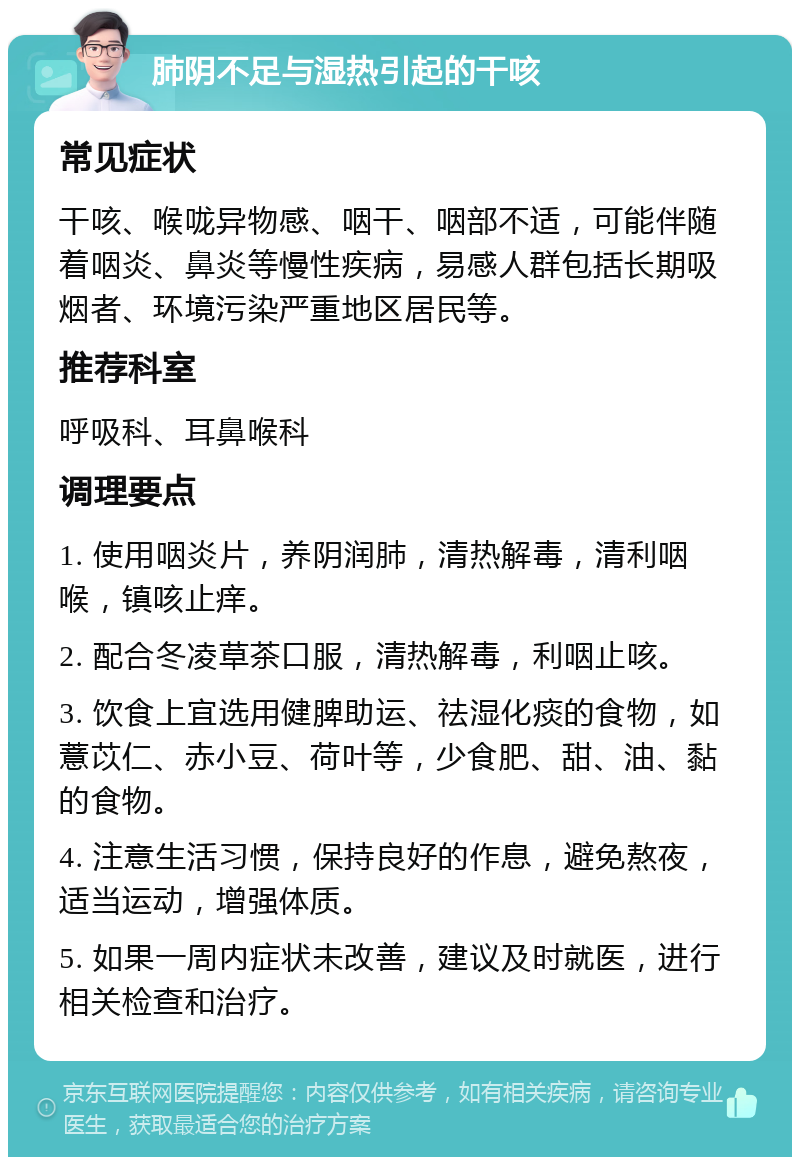 肺阴不足与湿热引起的干咳 常见症状 干咳、喉咙异物感、咽干、咽部不适，可能伴随着咽炎、鼻炎等慢性疾病，易感人群包括长期吸烟者、环境污染严重地区居民等。 推荐科室 呼吸科、耳鼻喉科 调理要点 1. 使用咽炎片，养阴润肺，清热解毒，清利咽喉，镇咳止痒。 2. 配合冬凌草茶口服，清热解毒，利咽止咳。 3. 饮食上宜选用健脾助运、祛湿化痰的食物，如薏苡仁、赤小豆、荷叶等，少食肥、甜、油、黏的食物。 4. 注意生活习惯，保持良好的作息，避免熬夜，适当运动，增强体质。 5. 如果一周内症状未改善，建议及时就医，进行相关检查和治疗。