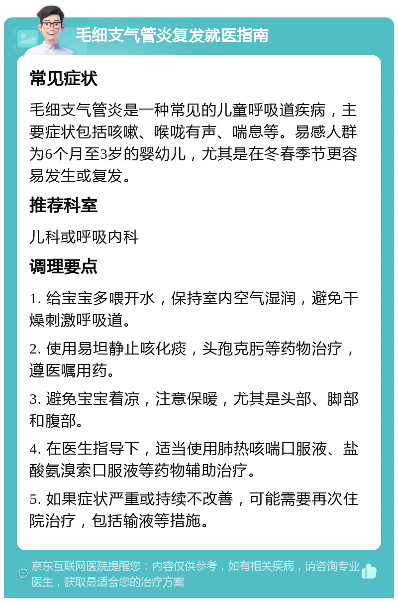 毛细支气管炎复发就医指南 常见症状 毛细支气管炎是一种常见的儿童呼吸道疾病，主要症状包括咳嗽、喉咙有声、喘息等。易感人群为6个月至3岁的婴幼儿，尤其是在冬春季节更容易发生或复发。 推荐科室 儿科或呼吸内科 调理要点 1. 给宝宝多喂开水，保持室内空气湿润，避免干燥刺激呼吸道。 2. 使用易坦静止咳化痰，头孢克肟等药物治疗，遵医嘱用药。 3. 避免宝宝着凉，注意保暖，尤其是头部、脚部和腹部。 4. 在医生指导下，适当使用肺热咳喘口服液、盐酸氨溴索口服液等药物辅助治疗。 5. 如果症状严重或持续不改善，可能需要再次住院治疗，包括输液等措施。