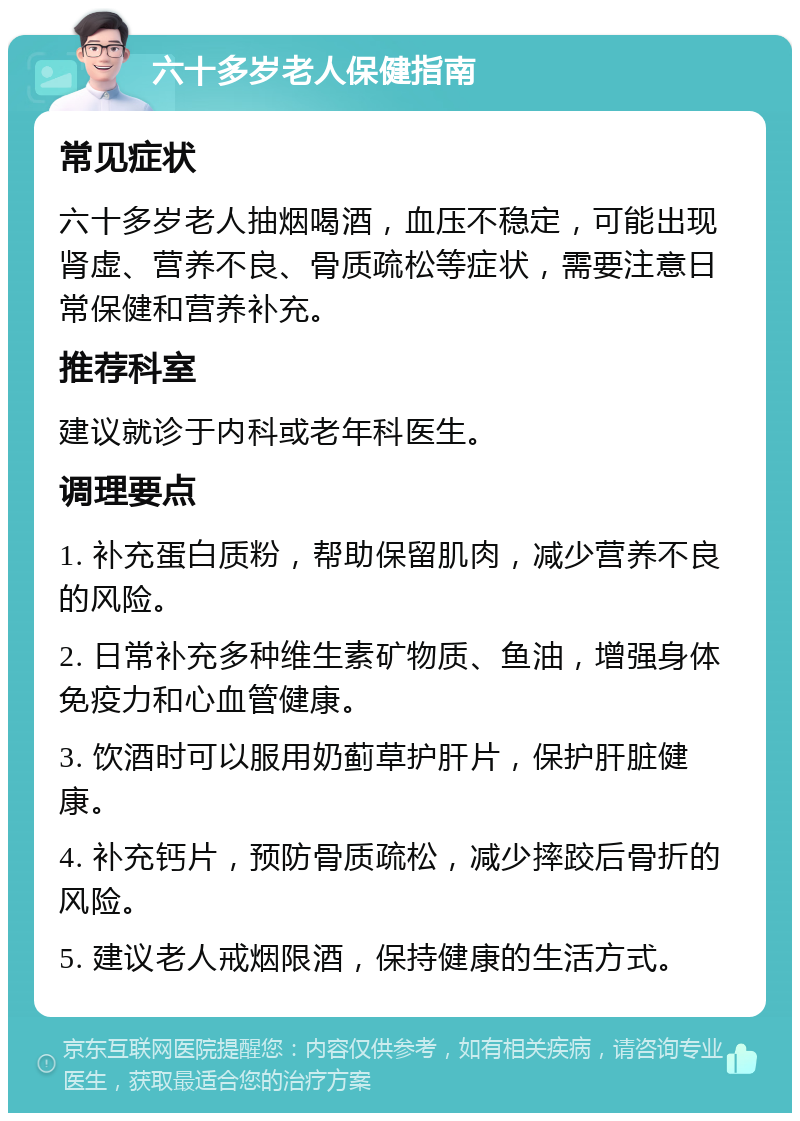 六十多岁老人保健指南 常见症状 六十多岁老人抽烟喝酒，血压不稳定，可能出现肾虚、营养不良、骨质疏松等症状，需要注意日常保健和营养补充。 推荐科室 建议就诊于内科或老年科医生。 调理要点 1. 补充蛋白质粉，帮助保留肌肉，减少营养不良的风险。 2. 日常补充多种维生素矿物质、鱼油，增强身体免疫力和心血管健康。 3. 饮酒时可以服用奶蓟草护肝片，保护肝脏健康。 4. 补充钙片，预防骨质疏松，减少摔跤后骨折的风险。 5. 建议老人戒烟限酒，保持健康的生活方式。