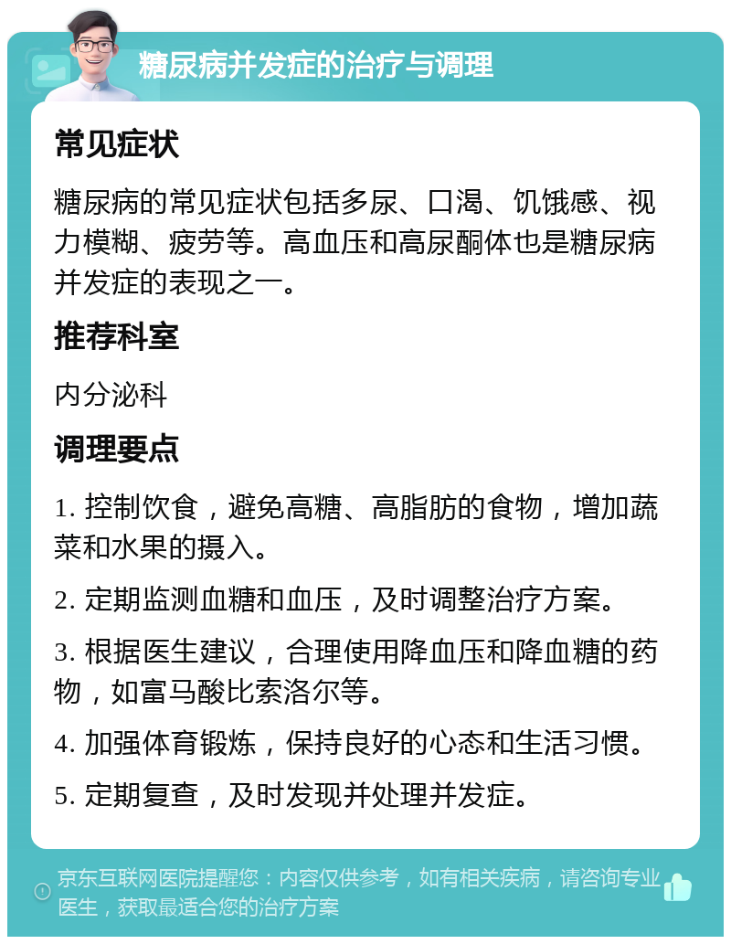 糖尿病并发症的治疗与调理 常见症状 糖尿病的常见症状包括多尿、口渴、饥饿感、视力模糊、疲劳等。高血压和高尿酮体也是糖尿病并发症的表现之一。 推荐科室 内分泌科 调理要点 1. 控制饮食，避免高糖、高脂肪的食物，增加蔬菜和水果的摄入。 2. 定期监测血糖和血压，及时调整治疗方案。 3. 根据医生建议，合理使用降血压和降血糖的药物，如富马酸比索洛尔等。 4. 加强体育锻炼，保持良好的心态和生活习惯。 5. 定期复查，及时发现并处理并发症。