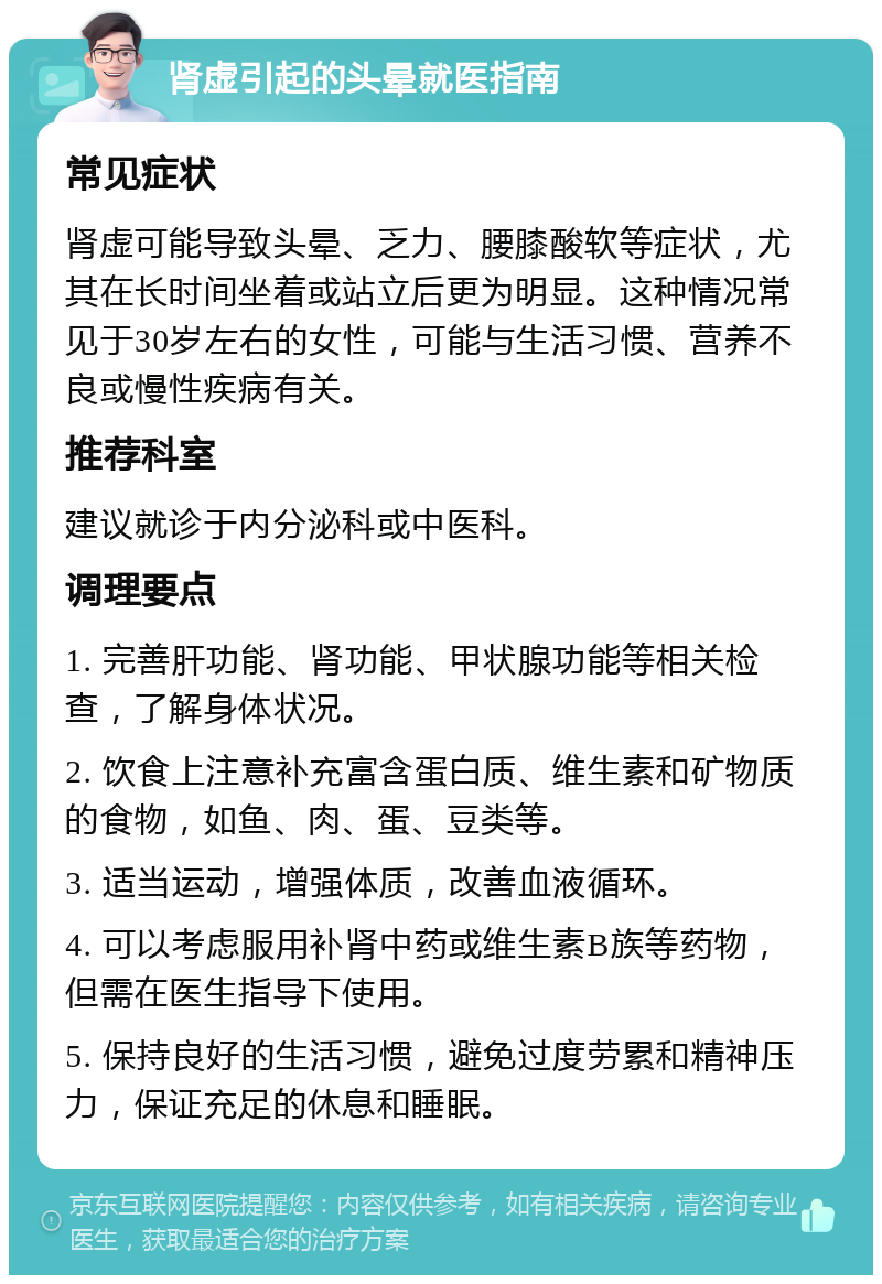 肾虚引起的头晕就医指南 常见症状 肾虚可能导致头晕、乏力、腰膝酸软等症状，尤其在长时间坐着或站立后更为明显。这种情况常见于30岁左右的女性，可能与生活习惯、营养不良或慢性疾病有关。 推荐科室 建议就诊于内分泌科或中医科。 调理要点 1. 完善肝功能、肾功能、甲状腺功能等相关检查，了解身体状况。 2. 饮食上注意补充富含蛋白质、维生素和矿物质的食物，如鱼、肉、蛋、豆类等。 3. 适当运动，增强体质，改善血液循环。 4. 可以考虑服用补肾中药或维生素B族等药物，但需在医生指导下使用。 5. 保持良好的生活习惯，避免过度劳累和精神压力，保证充足的休息和睡眠。