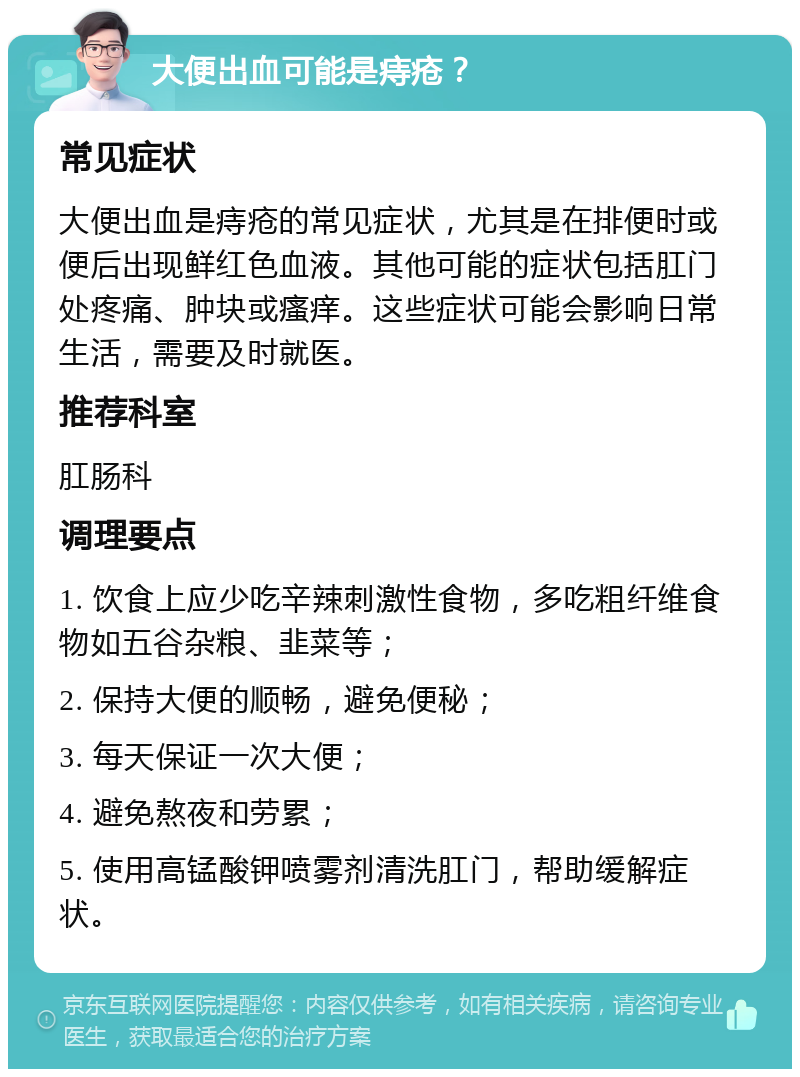 大便出血可能是痔疮？ 常见症状 大便出血是痔疮的常见症状，尤其是在排便时或便后出现鲜红色血液。其他可能的症状包括肛门处疼痛、肿块或瘙痒。这些症状可能会影响日常生活，需要及时就医。 推荐科室 肛肠科 调理要点 1. 饮食上应少吃辛辣刺激性食物，多吃粗纤维食物如五谷杂粮、韭菜等； 2. 保持大便的顺畅，避免便秘； 3. 每天保证一次大便； 4. 避免熬夜和劳累； 5. 使用高锰酸钾喷雾剂清洗肛门，帮助缓解症状。