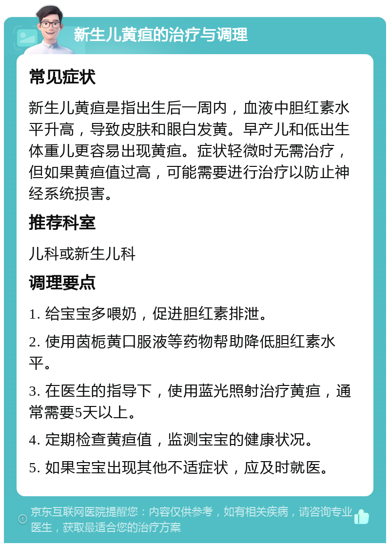 新生儿黄疸的治疗与调理 常见症状 新生儿黄疸是指出生后一周内，血液中胆红素水平升高，导致皮肤和眼白发黄。早产儿和低出生体重儿更容易出现黄疸。症状轻微时无需治疗，但如果黄疸值过高，可能需要进行治疗以防止神经系统损害。 推荐科室 儿科或新生儿科 调理要点 1. 给宝宝多喂奶，促进胆红素排泄。 2. 使用茵栀黄口服液等药物帮助降低胆红素水平。 3. 在医生的指导下，使用蓝光照射治疗黄疸，通常需要5天以上。 4. 定期检查黄疸值，监测宝宝的健康状况。 5. 如果宝宝出现其他不适症状，应及时就医。