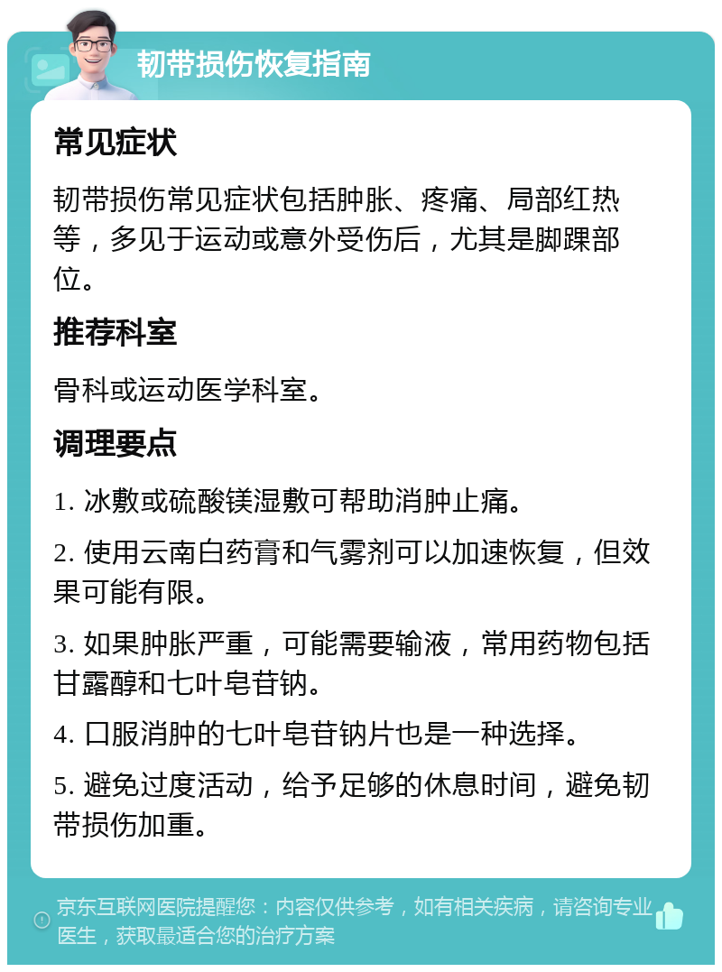 韧带损伤恢复指南 常见症状 韧带损伤常见症状包括肿胀、疼痛、局部红热等，多见于运动或意外受伤后，尤其是脚踝部位。 推荐科室 骨科或运动医学科室。 调理要点 1. 冰敷或硫酸镁湿敷可帮助消肿止痛。 2. 使用云南白药膏和气雾剂可以加速恢复，但效果可能有限。 3. 如果肿胀严重，可能需要输液，常用药物包括甘露醇和七叶皂苷钠。 4. 口服消肿的七叶皂苷钠片也是一种选择。 5. 避免过度活动，给予足够的休息时间，避免韧带损伤加重。