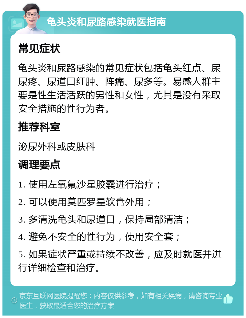 龟头炎和尿路感染就医指南 常见症状 龟头炎和尿路感染的常见症状包括龟头红点、尿尿疼、尿道口红肿、阵痛、尿多等。易感人群主要是性生活活跃的男性和女性，尤其是没有采取安全措施的性行为者。 推荐科室 泌尿外科或皮肤科 调理要点 1. 使用左氧氟沙星胶囊进行治疗； 2. 可以使用莫匹罗星软膏外用； 3. 多清洗龟头和尿道口，保持局部清洁； 4. 避免不安全的性行为，使用安全套； 5. 如果症状严重或持续不改善，应及时就医并进行详细检查和治疗。