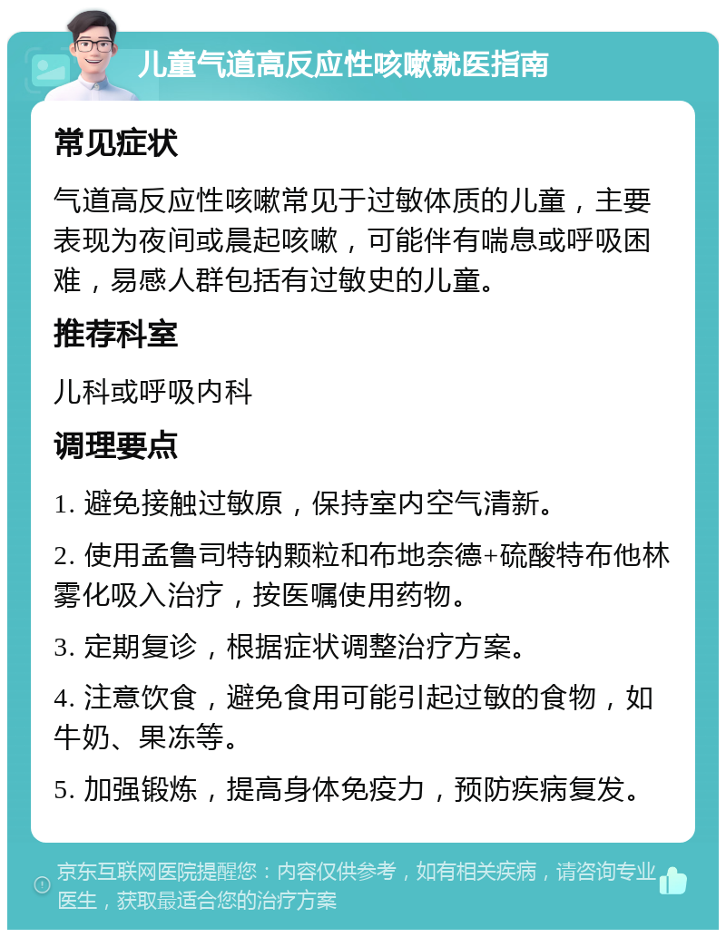 儿童气道高反应性咳嗽就医指南 常见症状 气道高反应性咳嗽常见于过敏体质的儿童，主要表现为夜间或晨起咳嗽，可能伴有喘息或呼吸困难，易感人群包括有过敏史的儿童。 推荐科室 儿科或呼吸内科 调理要点 1. 避免接触过敏原，保持室内空气清新。 2. 使用孟鲁司特钠颗粒和布地奈德+硫酸特布他林雾化吸入治疗，按医嘱使用药物。 3. 定期复诊，根据症状调整治疗方案。 4. 注意饮食，避免食用可能引起过敏的食物，如牛奶、果冻等。 5. 加强锻炼，提高身体免疫力，预防疾病复发。