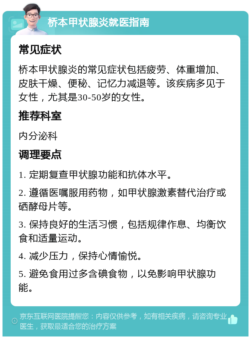 桥本甲状腺炎就医指南 常见症状 桥本甲状腺炎的常见症状包括疲劳、体重增加、皮肤干燥、便秘、记忆力减退等。该疾病多见于女性，尤其是30-50岁的女性。 推荐科室 内分泌科 调理要点 1. 定期复查甲状腺功能和抗体水平。 2. 遵循医嘱服用药物，如甲状腺激素替代治疗或硒酵母片等。 3. 保持良好的生活习惯，包括规律作息、均衡饮食和适量运动。 4. 减少压力，保持心情愉悦。 5. 避免食用过多含碘食物，以免影响甲状腺功能。