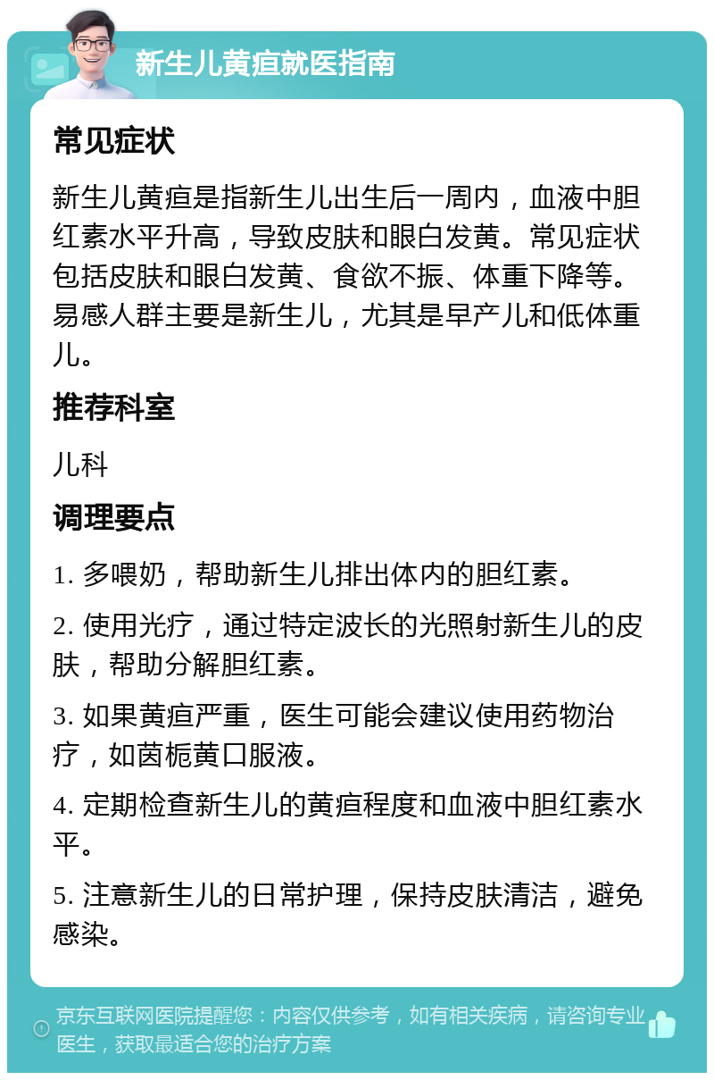 新生儿黄疸就医指南 常见症状 新生儿黄疸是指新生儿出生后一周内，血液中胆红素水平升高，导致皮肤和眼白发黄。常见症状包括皮肤和眼白发黄、食欲不振、体重下降等。易感人群主要是新生儿，尤其是早产儿和低体重儿。 推荐科室 儿科 调理要点 1. 多喂奶，帮助新生儿排出体内的胆红素。 2. 使用光疗，通过特定波长的光照射新生儿的皮肤，帮助分解胆红素。 3. 如果黄疸严重，医生可能会建议使用药物治疗，如茵栀黄口服液。 4. 定期检查新生儿的黄疸程度和血液中胆红素水平。 5. 注意新生儿的日常护理，保持皮肤清洁，避免感染。