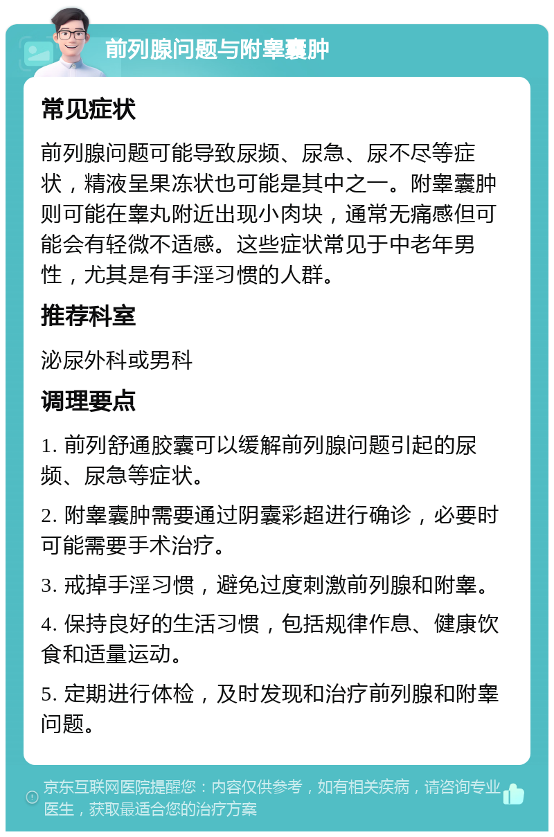 前列腺问题与附睾囊肿 常见症状 前列腺问题可能导致尿频、尿急、尿不尽等症状，精液呈果冻状也可能是其中之一。附睾囊肿则可能在睾丸附近出现小肉块，通常无痛感但可能会有轻微不适感。这些症状常见于中老年男性，尤其是有手淫习惯的人群。 推荐科室 泌尿外科或男科 调理要点 1. 前列舒通胶囊可以缓解前列腺问题引起的尿频、尿急等症状。 2. 附睾囊肿需要通过阴囊彩超进行确诊，必要时可能需要手术治疗。 3. 戒掉手淫习惯，避免过度刺激前列腺和附睾。 4. 保持良好的生活习惯，包括规律作息、健康饮食和适量运动。 5. 定期进行体检，及时发现和治疗前列腺和附睾问题。