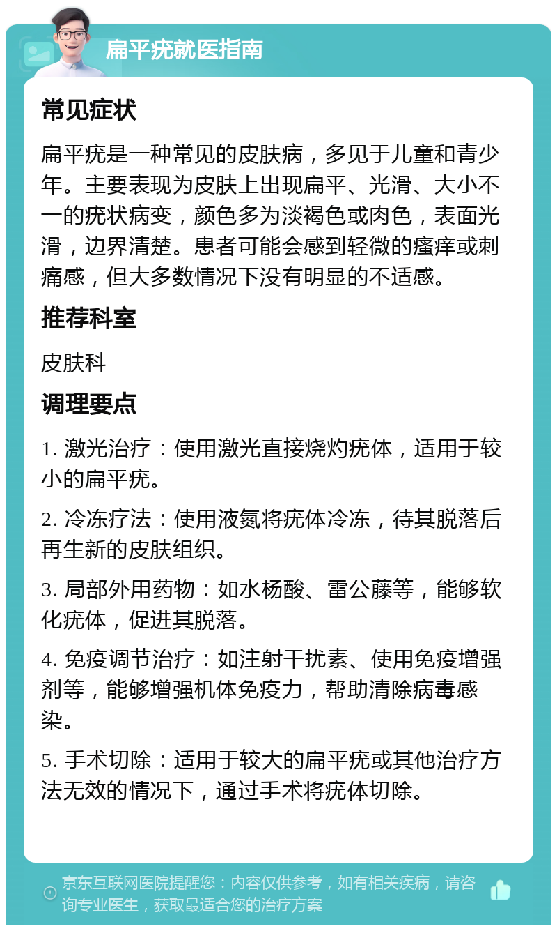 扁平疣就医指南 常见症状 扁平疣是一种常见的皮肤病，多见于儿童和青少年。主要表现为皮肤上出现扁平、光滑、大小不一的疣状病变，颜色多为淡褐色或肉色，表面光滑，边界清楚。患者可能会感到轻微的瘙痒或刺痛感，但大多数情况下没有明显的不适感。 推荐科室 皮肤科 调理要点 1. 激光治疗：使用激光直接烧灼疣体，适用于较小的扁平疣。 2. 冷冻疗法：使用液氮将疣体冷冻，待其脱落后再生新的皮肤组织。 3. 局部外用药物：如水杨酸、雷公藤等，能够软化疣体，促进其脱落。 4. 免疫调节治疗：如注射干扰素、使用免疫增强剂等，能够增强机体免疫力，帮助清除病毒感染。 5. 手术切除：适用于较大的扁平疣或其他治疗方法无效的情况下，通过手术将疣体切除。