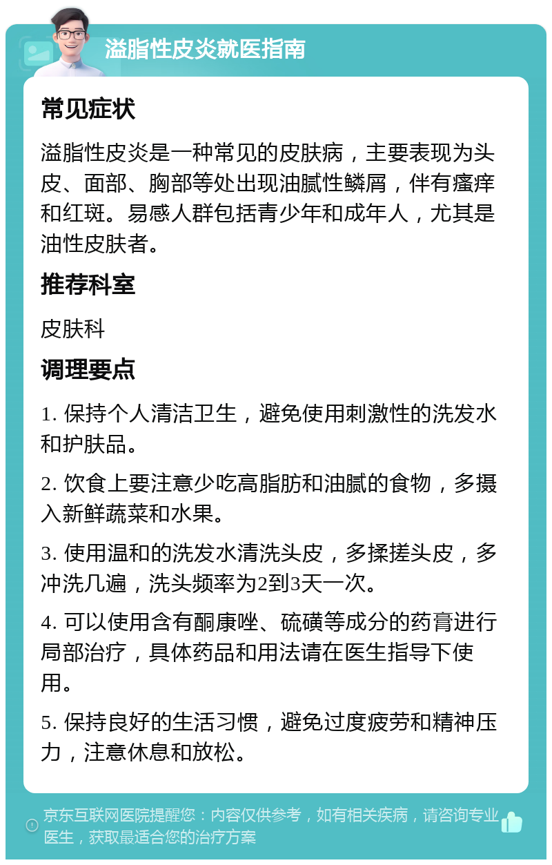 溢脂性皮炎就医指南 常见症状 溢脂性皮炎是一种常见的皮肤病，主要表现为头皮、面部、胸部等处出现油腻性鳞屑，伴有瘙痒和红斑。易感人群包括青少年和成年人，尤其是油性皮肤者。 推荐科室 皮肤科 调理要点 1. 保持个人清洁卫生，避免使用刺激性的洗发水和护肤品。 2. 饮食上要注意少吃高脂肪和油腻的食物，多摄入新鲜蔬菜和水果。 3. 使用温和的洗发水清洗头皮，多揉搓头皮，多冲洗几遍，洗头频率为2到3天一次。 4. 可以使用含有酮康唑、硫磺等成分的药膏进行局部治疗，具体药品和用法请在医生指导下使用。 5. 保持良好的生活习惯，避免过度疲劳和精神压力，注意休息和放松。