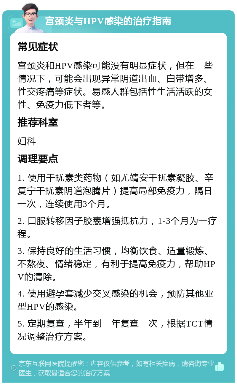 宫颈炎与HPV感染的治疗指南 常见症状 宫颈炎和HPV感染可能没有明显症状，但在一些情况下，可能会出现异常阴道出血、白带增多、性交疼痛等症状。易感人群包括性生活活跃的女性、免疫力低下者等。 推荐科室 妇科 调理要点 1. 使用干扰素类药物（如尤靖安干扰素凝胶、辛复宁干扰素阴道泡腾片）提高局部免疫力，隔日一次，连续使用3个月。 2. 口服转移因子胶囊增强抵抗力，1-3个月为一疗程。 3. 保持良好的生活习惯，均衡饮食、适量锻炼、不熬夜、情绪稳定，有利于提高免疫力，帮助HPV的清除。 4. 使用避孕套减少交叉感染的机会，预防其他亚型HPV的感染。 5. 定期复查，半年到一年复查一次，根据TCT情况调整治疗方案。