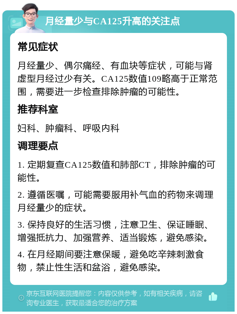 月经量少与CA125升高的关注点 常见症状 月经量少、偶尔痛经、有血块等症状，可能与肾虚型月经过少有关。CA125数值109略高于正常范围，需要进一步检查排除肿瘤的可能性。 推荐科室 妇科、肿瘤科、呼吸内科 调理要点 1. 定期复查CA125数值和肺部CT，排除肿瘤的可能性。 2. 遵循医嘱，可能需要服用补气血的药物来调理月经量少的症状。 3. 保持良好的生活习惯，注意卫生、保证睡眠、增强抵抗力、加强营养、适当锻炼，避免感染。 4. 在月经期间要注意保暖，避免吃辛辣刺激食物，禁止性生活和盆浴，避免感染。