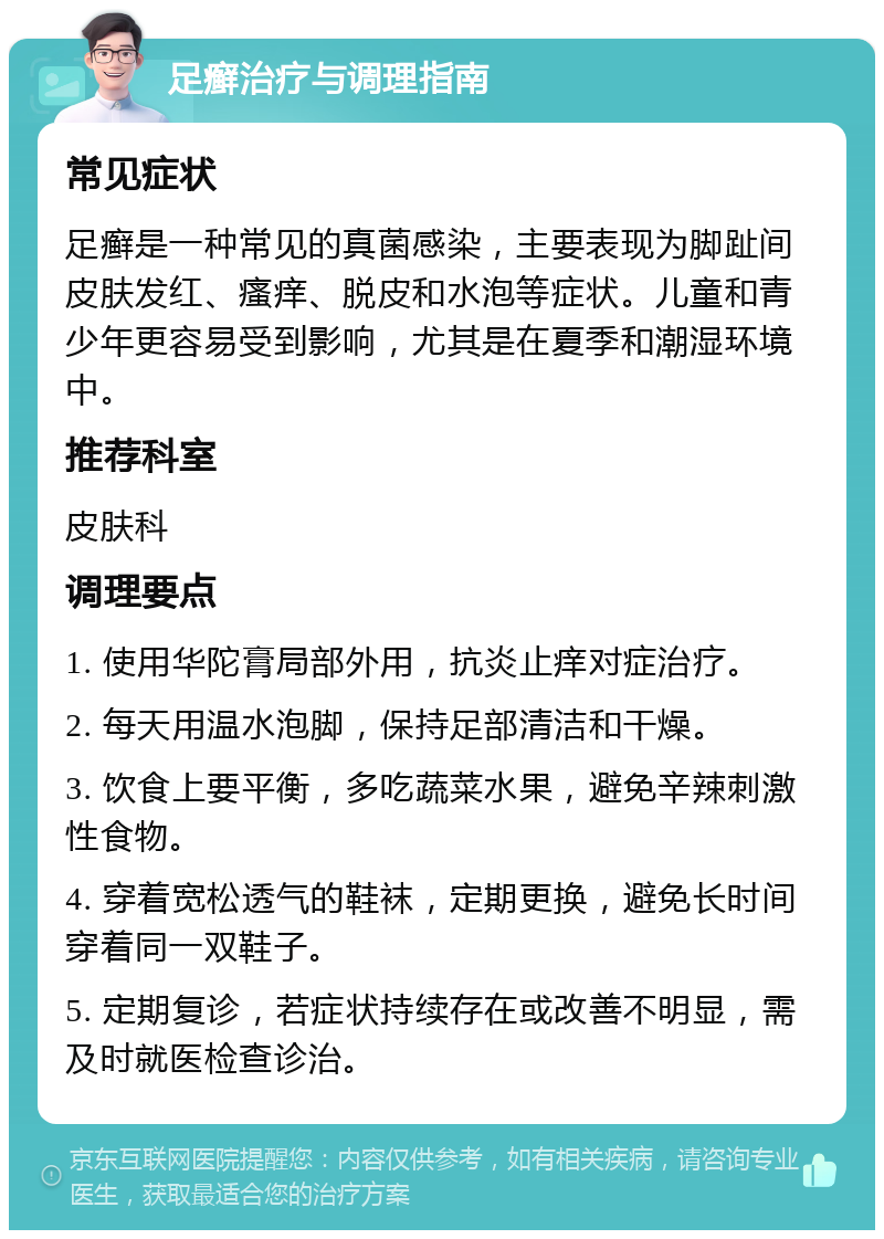 足癣治疗与调理指南 常见症状 足癣是一种常见的真菌感染，主要表现为脚趾间皮肤发红、瘙痒、脱皮和水泡等症状。儿童和青少年更容易受到影响，尤其是在夏季和潮湿环境中。 推荐科室 皮肤科 调理要点 1. 使用华陀膏局部外用，抗炎止痒对症治疗。 2. 每天用温水泡脚，保持足部清洁和干燥。 3. 饮食上要平衡，多吃蔬菜水果，避免辛辣刺激性食物。 4. 穿着宽松透气的鞋袜，定期更换，避免长时间穿着同一双鞋子。 5. 定期复诊，若症状持续存在或改善不明显，需及时就医检查诊治。