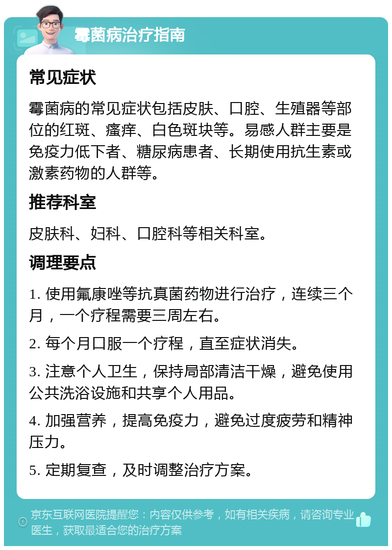 霉菌病治疗指南 常见症状 霉菌病的常见症状包括皮肤、口腔、生殖器等部位的红斑、瘙痒、白色斑块等。易感人群主要是免疫力低下者、糖尿病患者、长期使用抗生素或激素药物的人群等。 推荐科室 皮肤科、妇科、口腔科等相关科室。 调理要点 1. 使用氟康唑等抗真菌药物进行治疗，连续三个月，一个疗程需要三周左右。 2. 每个月口服一个疗程，直至症状消失。 3. 注意个人卫生，保持局部清洁干燥，避免使用公共洗浴设施和共享个人用品。 4. 加强营养，提高免疫力，避免过度疲劳和精神压力。 5. 定期复查，及时调整治疗方案。