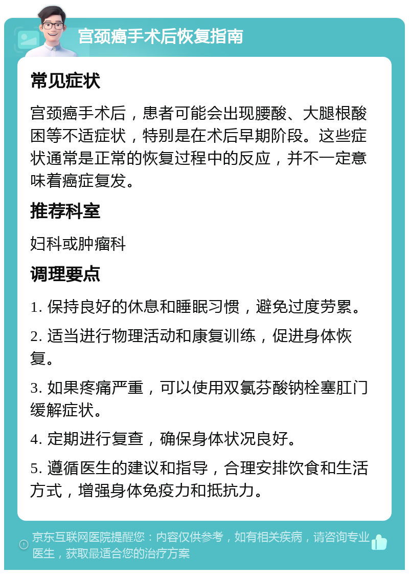 宫颈癌手术后恢复指南 常见症状 宫颈癌手术后，患者可能会出现腰酸、大腿根酸困等不适症状，特别是在术后早期阶段。这些症状通常是正常的恢复过程中的反应，并不一定意味着癌症复发。 推荐科室 妇科或肿瘤科 调理要点 1. 保持良好的休息和睡眠习惯，避免过度劳累。 2. 适当进行物理活动和康复训练，促进身体恢复。 3. 如果疼痛严重，可以使用双氯芬酸钠栓塞肛门缓解症状。 4. 定期进行复查，确保身体状况良好。 5. 遵循医生的建议和指导，合理安排饮食和生活方式，增强身体免疫力和抵抗力。