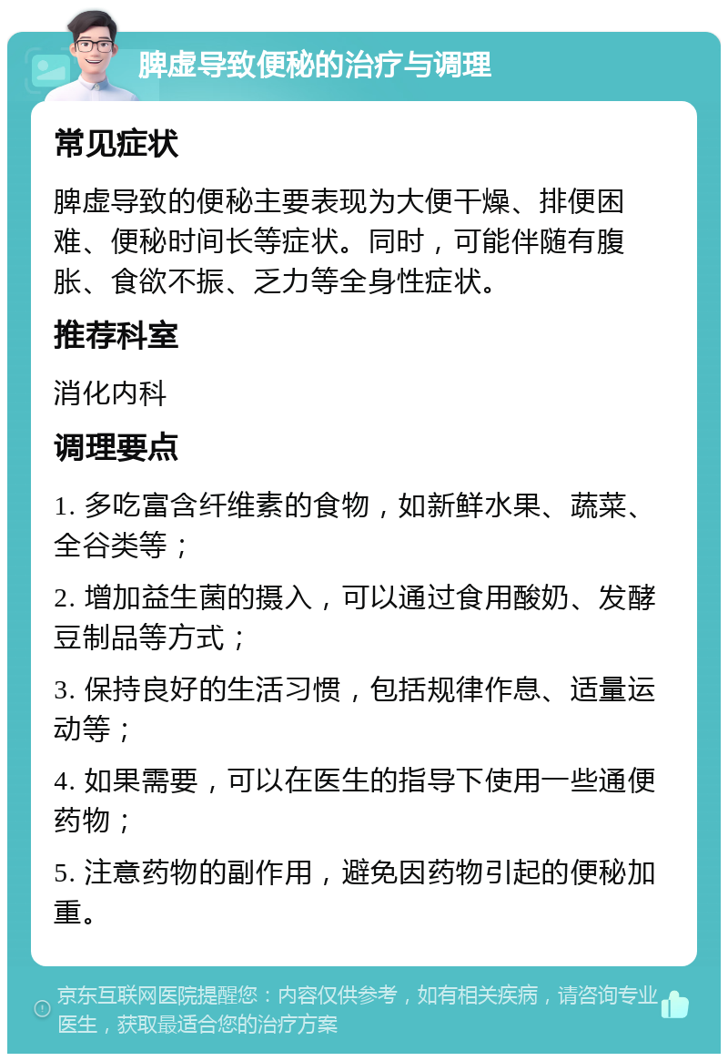 脾虚导致便秘的治疗与调理 常见症状 脾虚导致的便秘主要表现为大便干燥、排便困难、便秘时间长等症状。同时，可能伴随有腹胀、食欲不振、乏力等全身性症状。 推荐科室 消化内科 调理要点 1. 多吃富含纤维素的食物，如新鲜水果、蔬菜、全谷类等； 2. 增加益生菌的摄入，可以通过食用酸奶、发酵豆制品等方式； 3. 保持良好的生活习惯，包括规律作息、适量运动等； 4. 如果需要，可以在医生的指导下使用一些通便药物； 5. 注意药物的副作用，避免因药物引起的便秘加重。