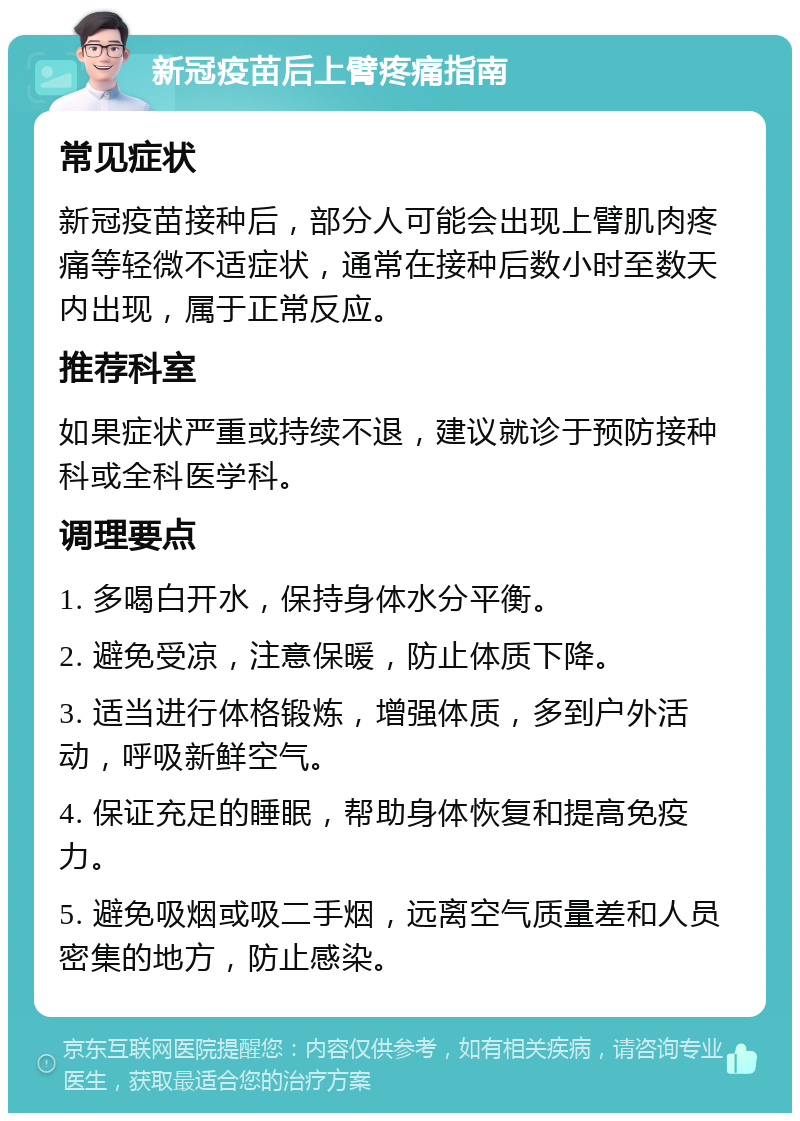 新冠疫苗后上臂疼痛指南 常见症状 新冠疫苗接种后，部分人可能会出现上臂肌肉疼痛等轻微不适症状，通常在接种后数小时至数天内出现，属于正常反应。 推荐科室 如果症状严重或持续不退，建议就诊于预防接种科或全科医学科。 调理要点 1. 多喝白开水，保持身体水分平衡。 2. 避免受凉，注意保暖，防止体质下降。 3. 适当进行体格锻炼，增强体质，多到户外活动，呼吸新鲜空气。 4. 保证充足的睡眠，帮助身体恢复和提高免疫力。 5. 避免吸烟或吸二手烟，远离空气质量差和人员密集的地方，防止感染。