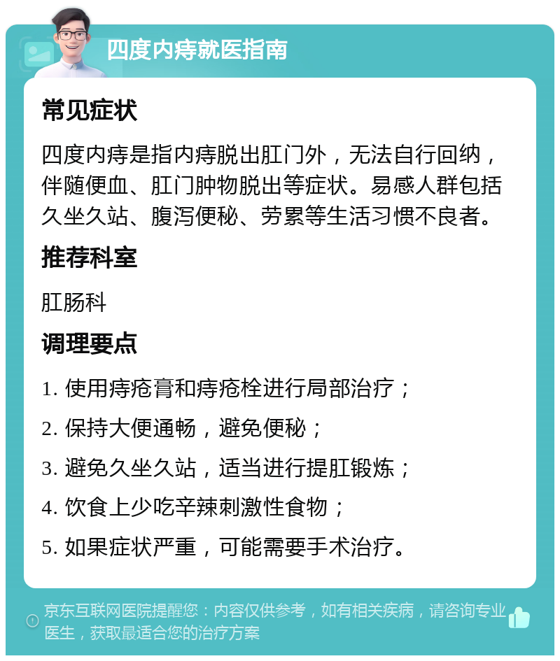 四度内痔就医指南 常见症状 四度内痔是指内痔脱出肛门外，无法自行回纳，伴随便血、肛门肿物脱出等症状。易感人群包括久坐久站、腹泻便秘、劳累等生活习惯不良者。 推荐科室 肛肠科 调理要点 1. 使用痔疮膏和痔疮栓进行局部治疗； 2. 保持大便通畅，避免便秘； 3. 避免久坐久站，适当进行提肛锻炼； 4. 饮食上少吃辛辣刺激性食物； 5. 如果症状严重，可能需要手术治疗。