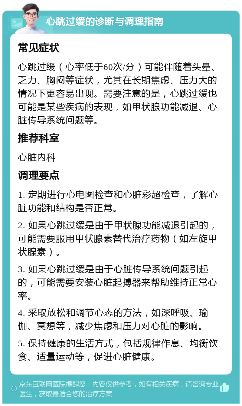 心跳过缓的诊断与调理指南 常见症状 心跳过缓（心率低于60次/分）可能伴随着头晕、乏力、胸闷等症状，尤其在长期焦虑、压力大的情况下更容易出现。需要注意的是，心跳过缓也可能是某些疾病的表现，如甲状腺功能减退、心脏传导系统问题等。 推荐科室 心脏内科 调理要点 1. 定期进行心电图检查和心脏彩超检查，了解心脏功能和结构是否正常。 2. 如果心跳过缓是由于甲状腺功能减退引起的，可能需要服用甲状腺素替代治疗药物（如左旋甲状腺素）。 3. 如果心跳过缓是由于心脏传导系统问题引起的，可能需要安装心脏起搏器来帮助维持正常心率。 4. 采取放松和调节心态的方法，如深呼吸、瑜伽、冥想等，减少焦虑和压力对心脏的影响。 5. 保持健康的生活方式，包括规律作息、均衡饮食、适量运动等，促进心脏健康。