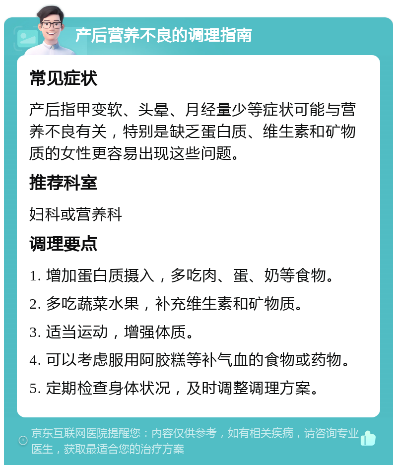 产后营养不良的调理指南 常见症状 产后指甲变软、头晕、月经量少等症状可能与营养不良有关，特别是缺乏蛋白质、维生素和矿物质的女性更容易出现这些问题。 推荐科室 妇科或营养科 调理要点 1. 增加蛋白质摄入，多吃肉、蛋、奶等食物。 2. 多吃蔬菜水果，补充维生素和矿物质。 3. 适当运动，增强体质。 4. 可以考虑服用阿胶糕等补气血的食物或药物。 5. 定期检查身体状况，及时调整调理方案。