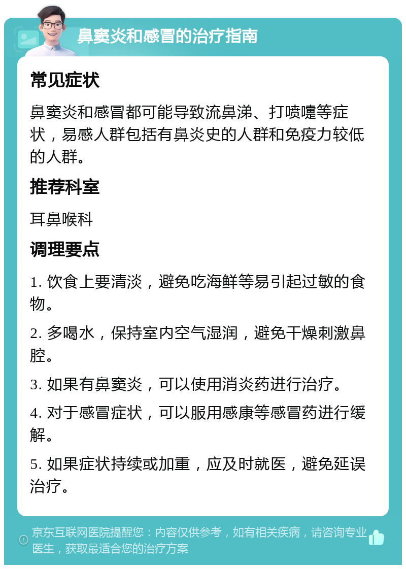 鼻窦炎和感冒的治疗指南 常见症状 鼻窦炎和感冒都可能导致流鼻涕、打喷嚏等症状，易感人群包括有鼻炎史的人群和免疫力较低的人群。 推荐科室 耳鼻喉科 调理要点 1. 饮食上要清淡，避免吃海鲜等易引起过敏的食物。 2. 多喝水，保持室内空气湿润，避免干燥刺激鼻腔。 3. 如果有鼻窦炎，可以使用消炎药进行治疗。 4. 对于感冒症状，可以服用感康等感冒药进行缓解。 5. 如果症状持续或加重，应及时就医，避免延误治疗。