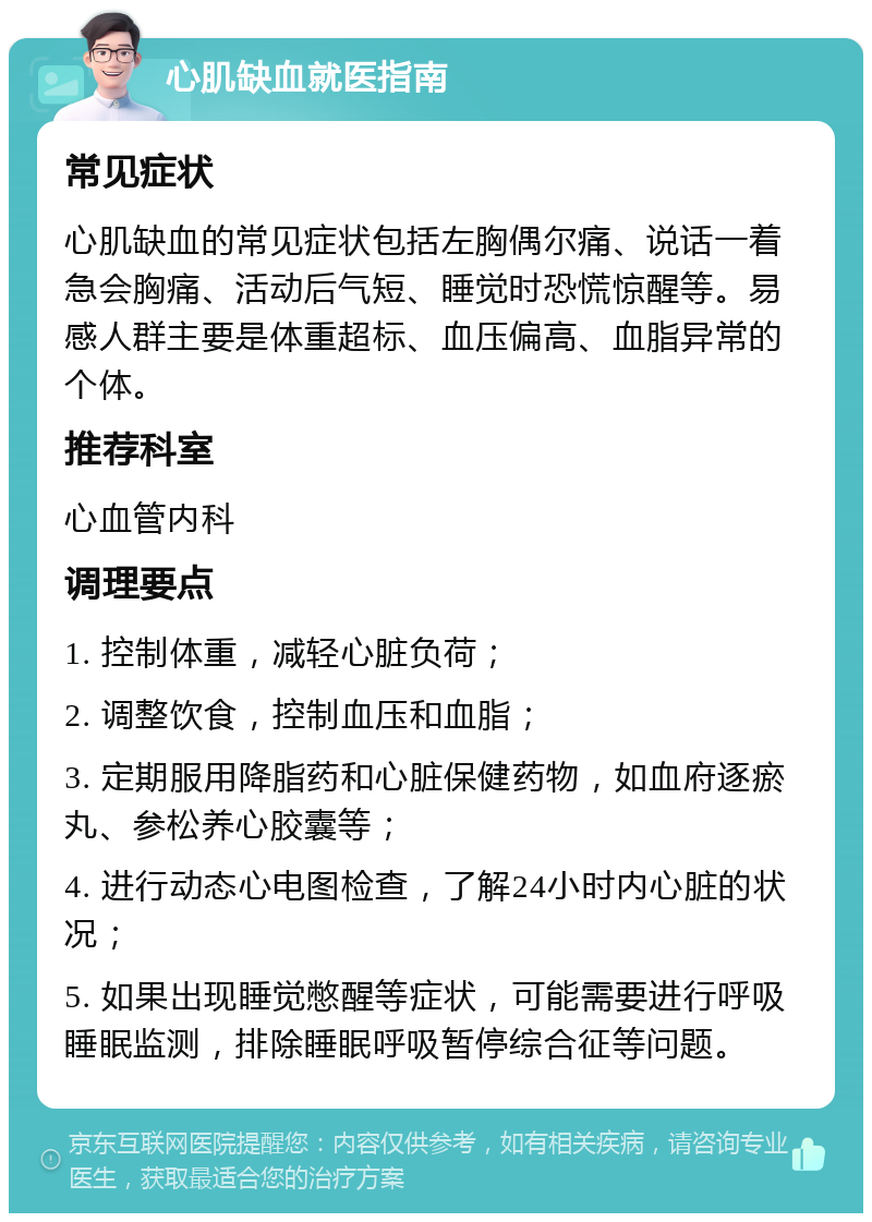 心肌缺血就医指南 常见症状 心肌缺血的常见症状包括左胸偶尔痛、说话一着急会胸痛、活动后气短、睡觉时恐慌惊醒等。易感人群主要是体重超标、血压偏高、血脂异常的个体。 推荐科室 心血管内科 调理要点 1. 控制体重，减轻心脏负荷； 2. 调整饮食，控制血压和血脂； 3. 定期服用降脂药和心脏保健药物，如血府逐瘀丸、参松养心胶囊等； 4. 进行动态心电图检查，了解24小时内心脏的状况； 5. 如果出现睡觉憋醒等症状，可能需要进行呼吸睡眠监测，排除睡眠呼吸暂停综合征等问题。