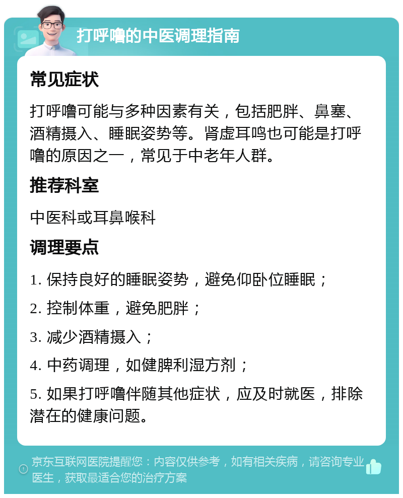 打呼噜的中医调理指南 常见症状 打呼噜可能与多种因素有关，包括肥胖、鼻塞、酒精摄入、睡眠姿势等。肾虚耳鸣也可能是打呼噜的原因之一，常见于中老年人群。 推荐科室 中医科或耳鼻喉科 调理要点 1. 保持良好的睡眠姿势，避免仰卧位睡眠； 2. 控制体重，避免肥胖； 3. 减少酒精摄入； 4. 中药调理，如健脾利湿方剂； 5. 如果打呼噜伴随其他症状，应及时就医，排除潜在的健康问题。